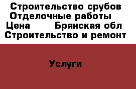 Строительство срубов.Отделочные работы. › Цена ­ 1 - Брянская обл. Строительство и ремонт » Услуги   . Брянская обл.